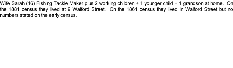 Wife Sarah (46) Fishing Tackle Maker plus 2 working children + 1 younger child + 1 grandson at home.  On the 1881 census they lived at 9 Walford Street.  On the 1861 census they lived in Walford Street but no numbers stated on the early census.