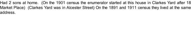 Had 2 sons at home.  (On the 1901 census the enumerator started at this house in Clarkes Yard after 18 Market Place)  (Clarkes Yard was in Alcester Street) On the 1891 and 1911 census they lived at the same address.