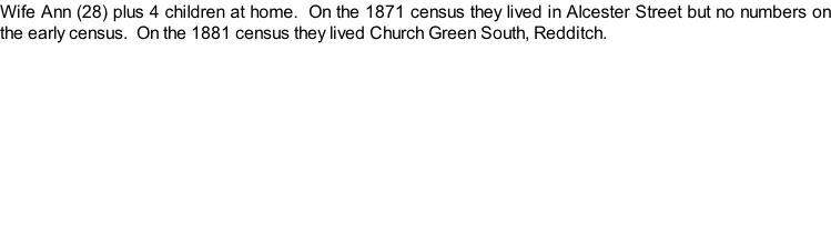 Wife Ann (28) plus 4 children at home.  On the 1871 census they lived in Alcester Street but no numbers on the early census.  On the 1881 census they lived Church Green South, Redditch.