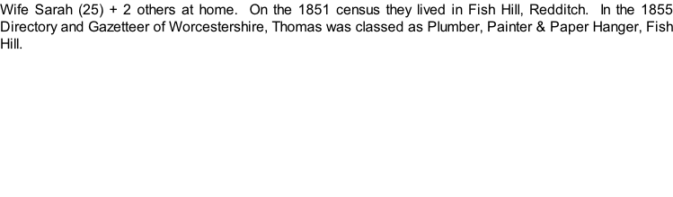 Wife Sarah (25) + 2 others at home.  On the 1851 census they lived in Fish Hill, Redditch.  In the 1855 Directory and Gazetteer of Worcestershire, Thomas was classed as Plumber, Painter & Paper Hanger, Fish Hill.