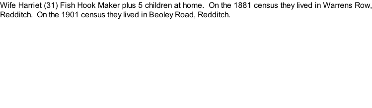 Wife Harriet (31) Fish Hook Maker plus 5 children at home.  On the 1881 census they lived in Warrens Row, Redditch.  On the 1901 census they lived in Beoley Road, Redditch.