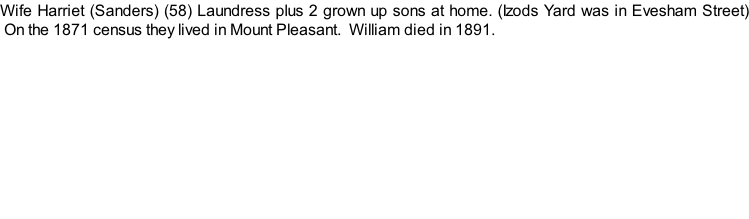 Wife Harriet (Sanders) (58) Laundress plus 2 grown up sons at home. (Izods Yard was in Evesham Street)  On the 1871 census they lived in Mount Pleasant.  William died in 1891.