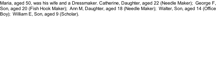 Maria, aged 50, was his wife and a Dressmaker. Catherine, Daughter, aged 22 (Needle Maker);  George F, Son, aged 20 (Fish Hook Maker);  Ann M, Daughter, aged 18 (Needle Maker);  Walter, Son, aged 14 (Office Boy);  William E, Son, aged 9 (Scholar).