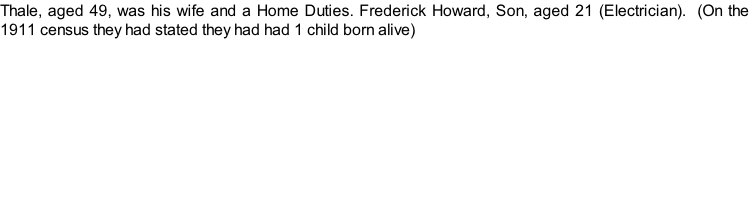 Thale, aged 49, was his wife and a Home Duties. Frederick Howard, Son, aged 21 (Electrician).  (On the 1911 census they had stated they had had 1 child born alive)