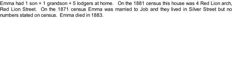 Emma had 1 son + 1 grandson + 5 lodgers at home.   On the 1881 census this house was 4 Red Lion arch, Red Lion Street.  On the 1871 census Emma was married to Job and they lived in Silver Street but no numbers stated on census.  Emma died in 1883.