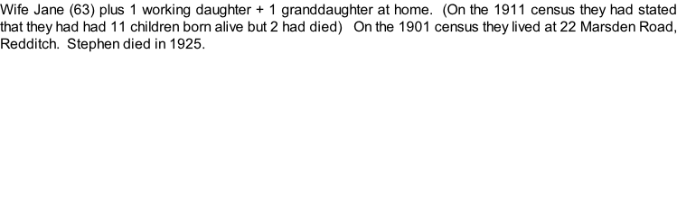 Wife Jane (63) plus 1 working daughter + 1 granddaughter at home.  (On the 1911 census they had stated that they had had 11 children born alive but 2 had died)   On the 1901 census they lived at 22 Marsden Road, Redditch.  Stephen died in 1925.