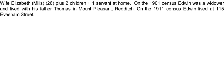Wife Elizabeth (Mills) (26) plus 2 children + 1 servant at home.  On the 1901 census Edwin was a widower and lived with his father Thomas in Mount Pleasant, Redditch. On the 1911 census Edwin lived at 115 Evesham Street.