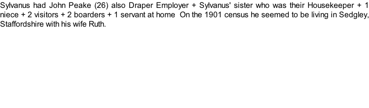 Sylvanus had John Peake (26) also Draper Employer + Sylvanus' sister who was their Housekeeper + 1 niece + 2 visitors + 2 boarders + 1 servant at home  On the 1901 census he seemed to be living in Sedgley, Staffordshire with his wife Ruth.
