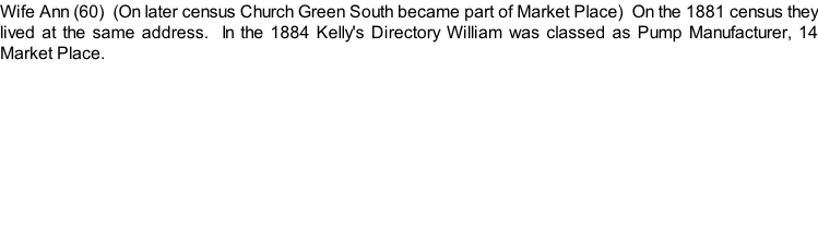 Wife Ann (60)  (On later census Church Green South became part of Market Place)  On the 1881 census they lived at the same address.  In the 1884 Kelly's Directory William was classed as Pump Manufacturer, 14 Market Place.
