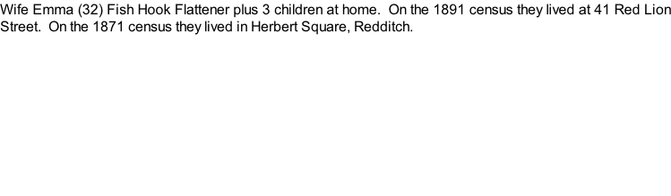 Wife Emma (32) Fish Hook Flattener plus 3 children at home.  On the 1891 census they lived at 41 Red Lion Street.  On the 1871 census they lived in Herbert Square, Redditch.