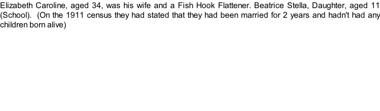 Elizabeth Caroline, aged 34, was his wife and a Fish Hook Flattener. Beatrice Stella, Daughter, aged 11 (School).  (On the 1911 census they had stated that they had been married for 2 years and hadn't had any children born alive)