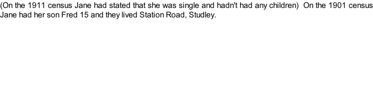 (On the 1911 census Jane had stated that she was single and hadn't had any children)  On the 1901 census Jane had her son Fred 15 and they lived Station Road, Studley.