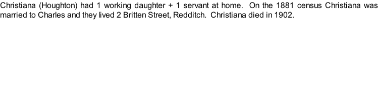 Christiana (Houghton) had 1 working daughter + 1 servant at home.  On the 1881 census Christiana was married to Charles and they lived 2 Britten Street, Redditch.  Christiana died in 1902.
