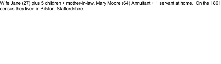 Wife Jane (27) plus 5 children + mother-in-law, Mary Moore (64) Annuitant + 1 servant at home.  On the 1861 census they lived in Bilston, Staffordshire.