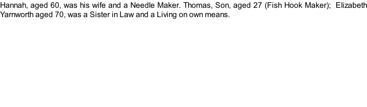 Hannah, aged 60, was his wife and a Needle Maker. Thomas, Son, aged 27 (Fish Hook Maker);  Elizabeth Yarnworth aged 70, was a Sister in Law and a Living on own means.