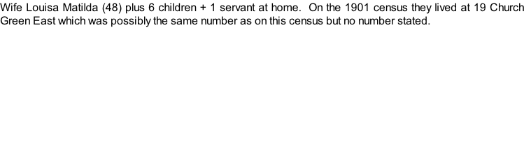 Wife Louisa Matilda (48) plus 6 children + 1 servant at home.  On the 1901 census they lived at 19 Church Green East which was possibly the same number as on this census but no number stated.