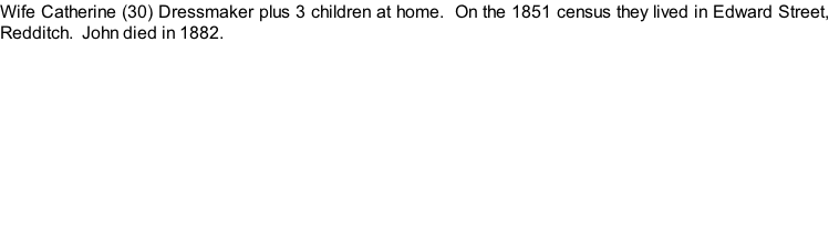 Wife Catherine (30) Dressmaker plus 3 children at home.  On the 1851 census they lived in Edward Street, Redditch.  John died in 1882.
