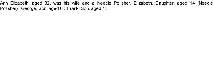 Ann Elizabeth, aged 32, was his wife and a Needle Polisher. Elizabeth, Daughter, aged 14 (Needle Polisher);  George, Son, aged 6 ;  Frank, Son, aged 1 ;