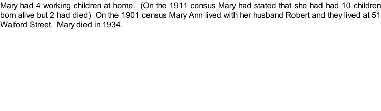 Mary had 4 working children at home.  (On the 1911 census Mary had stated that she had had 10 children born alive but 2 had died)  On the 1901 census Mary Ann lived with her husband Robert and they lived at 51 Walford Street.  Mary died in 1934.