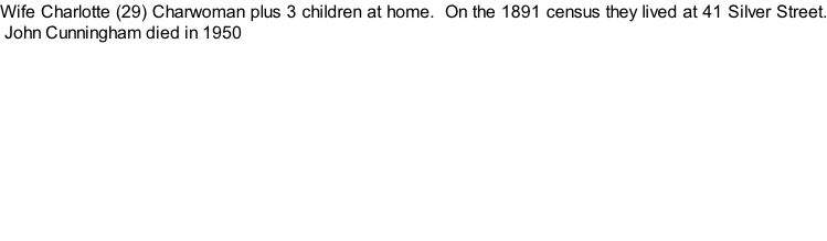 Wife Charlotte (29) Charwoman plus 3 children at home.  On the 1891 census they lived at 41 Silver Street.  John Cunningham died in 1950