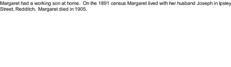 Margaret had a working son at home.  On the 1891 census Margaret lived with her husband Joseph in Ipsley Street, Redditch.  Margaret died in 1905.