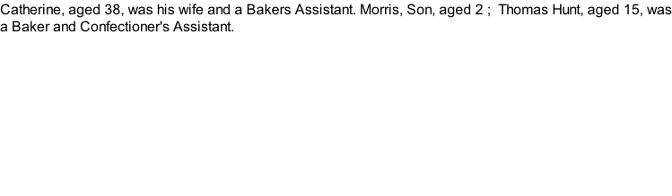 Catherine, aged 38, was his wife and a Bakers Assistant. Morris, Son, aged 2 ;  Thomas Hunt, aged 15, was a Baker and Confectioner's Assistant.