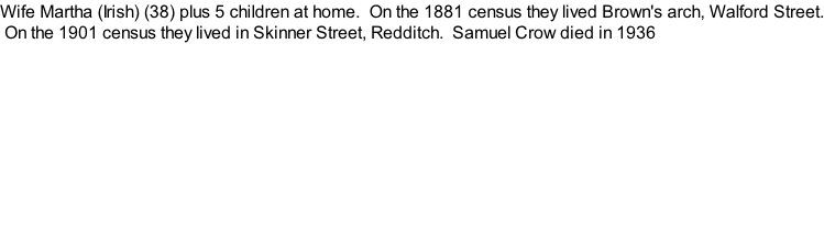 Wife Martha (Irish) (38) plus 5 children at home.  On the 1881 census they lived Brown's arch, Walford Street.  On the 1901 census they lived in Skinner Street, Redditch.  Samuel Crow died in 1936