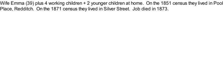 Wife Emma (39) plus 4 working children + 2 younger children at home.  On the 1851 census they lived in Pool Place, Redditch.  On the 1871 census they lived in Silver Street.  Job died in 1873.