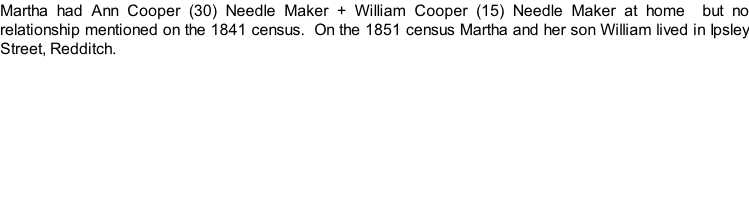 Martha had Ann Cooper (30) Needle Maker + William Cooper (15) Needle Maker at home  but no relationship mentioned on the 1841 census.  On the 1851 census Martha and her son William lived in Ipsley Street, Redditch.