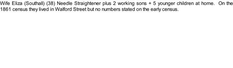 Wife Eliza (Southall) (38) Needle Straightener plus 2 working sons + 5 younger children at home.  On the 1861 census they lived in Walford Street but no numbers stated on the early census.