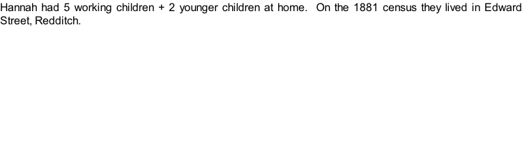 Hannah had 5 working children + 2 younger children at home.  On the 1881 census they lived in Edward Street, Redditch.