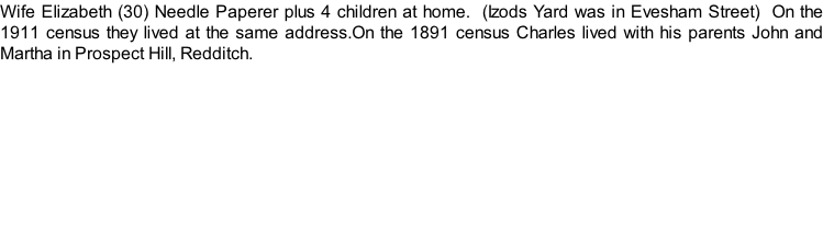 Wife Elizabeth (30) Needle Paperer plus 4 children at home.  (Izods Yard was in Evesham Street)  On the 1911 census they lived at the same address.On the 1891 census Charles lived with his parents John and Martha in Prospect Hill, Redditch.