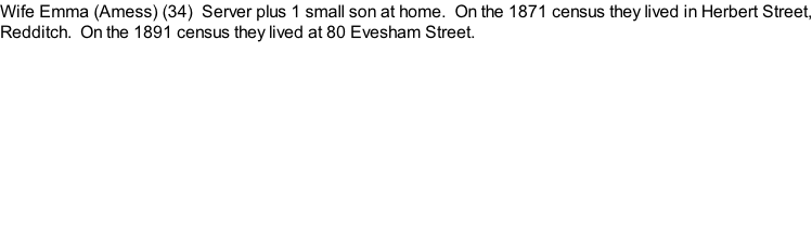 Wife Emma (Amess) (34)  Server plus 1 small son at home.  On the 1871 census they lived in Herbert Street, Redditch.  On the 1891 census they lived at 80 Evesham Street.