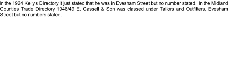 In the 1924 Kelly's Directory it just stated that he was in Evesham Street but no number stated.  In the Midland Counties Trade Directory 1948/49 E. Cassell & Son was classed under Tailors and Outfitters, Evesham Street but no numbers stated.