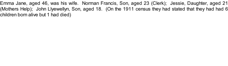 Emma Jane, aged 46, was his wife.  Norman Francis, Son, aged 23 (Clerk);  Jessie, Daughter, aged 21 (Mothers Help);  John Llyewellyn, Son, aged 18.  (On the 1911 census they had stated that they had had 6 children born alive but 1 had died)