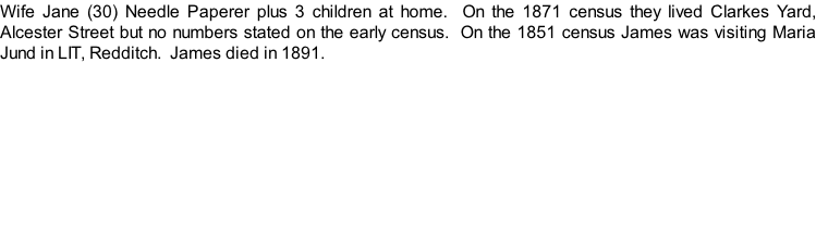 Wife Jane (30) Needle Paperer plus 3 children at home.  On the 1871 census they lived Clarkes Yard, Alcester Street but no numbers stated on the early census.  On the 1851 census James was visiting Maria Jund in LIT, Redditch.  James died in 1891.