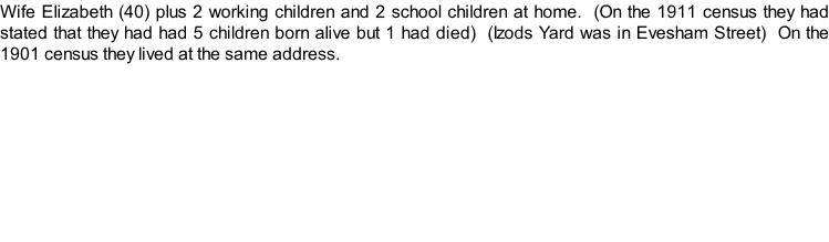 Wife Elizabeth (40) plus 2 working children and 2 school children at home.  (On the 1911 census they had stated that they had had 5 children born alive but 1 had died)  (Izods Yard was in Evesham Street)  On the 1901 census they lived at the same address.