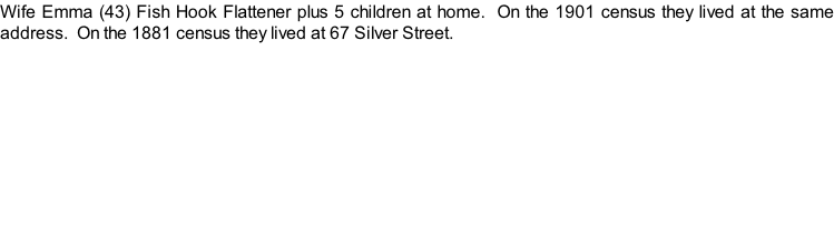 Wife Emma (43) Fish Hook Flattener plus 5 children at home.  On the 1901 census they lived at the same address.  On the 1881 census they lived at 67 Silver Street.
