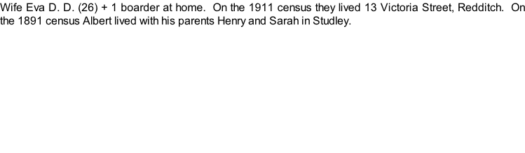 Wife Eva D. D. (26) + 1 boarder at home.  On the 1911 census they lived 13 Victoria Street, Redditch.  On the 1891 census Albert lived with his parents Henry and Sarah in Studley.