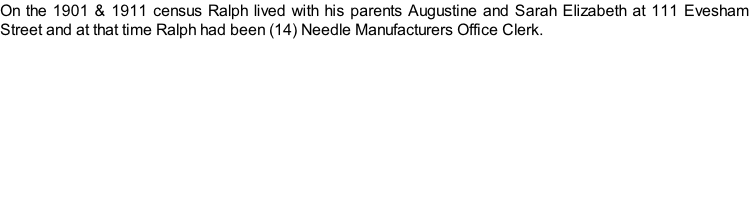 On the 1901 & 1911 census Ralph lived with his parents Augustine and Sarah Elizabeth at 111 Evesham Street and at that time Ralph had been (14) Needle Manufacturers Office Clerk.