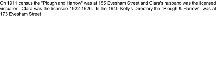 On 1911 census the "Plough and Harrow" was at 155 Evesham Street and Clara's husband was the licensed victualler.  Clara was the licensee 1922-1926.  In the 1940 Kelly's Directory the "Plough & Harrow"  was at 173 Evesham Street