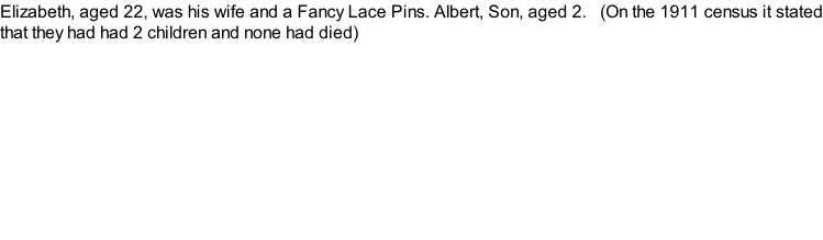 Elizabeth, aged 22, was his wife and a Fancy Lace Pins. Albert, Son, aged 2.   (On the 1911 census it stated that they had had 2 children and none had died)