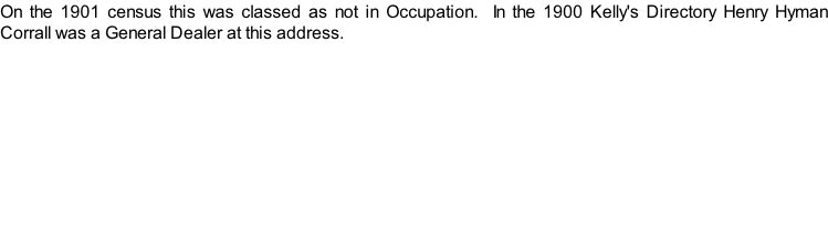 On the 1901 census this was classed as not in Occupation.  In the 1900 Kelly's Directory Henry Hyman Corrall was a General Dealer at this address.