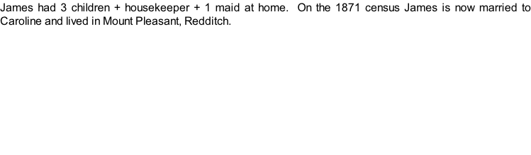 James had 3 children + housekeeper + 1 maid at home.  On the 1871 census James is now married to Caroline and lived in Mount Pleasant, Redditch.