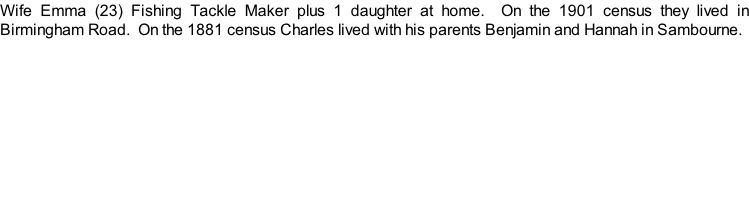 Wife Emma (23) Fishing Tackle Maker plus 1 daughter at home.  On the 1901 census they lived in Birmingham Road.  On the 1881 census Charles lived with his parents Benjamin and Hannah in Sambourne.