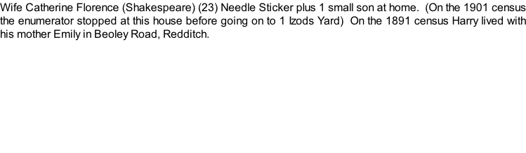 Wife Catherine Florence (Shakespeare) (23) Needle Sticker plus 1 small son at home.  (On the 1901 census the enumerator stopped at this house before going on to 1 Izods Yard)  On the 1891 census Harry lived with his mother Emily in Beoley Road, Redditch.