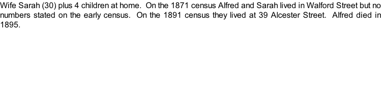 Wife Sarah (30) plus 4 children at home.  On the 1871 census Alfred and Sarah lived in Walford Street but no numbers stated on the early census.  On the 1891 census they lived at 39 Alcester Street.  Alfred died in 1895.