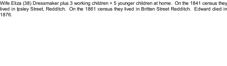 Wife Eliza (38) Dressmaker plus 3 working children + 5 younger children at home.  On the 1841 census they lived in Ipsley Street, Redditch.  On the 1861 census they lived in Britten Street Redditch.  Edward died in 1876.
