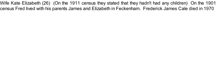Wife Kate Elizabeth (26)  (On the 1911 census they stated that they hadn't had any children)  On the 1901 census Fred lived with his parents James and Elizabeth in Feckenham.  Frederick James Cale died in 1970