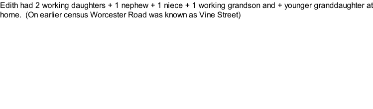 Edith had 2 working daughters + 1 nephew + 1 niece + 1 working grandson and + younger granddaughter at home.  (On earlier census Worcester Road was known as Vine Street)